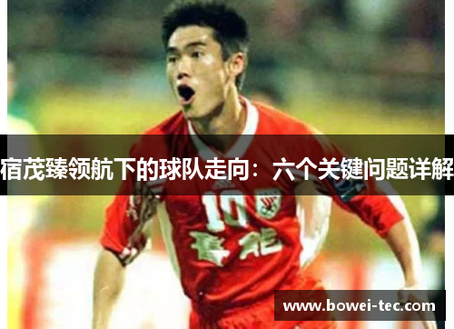 宿茂臻领航下的球队走向：六个关键问题详解