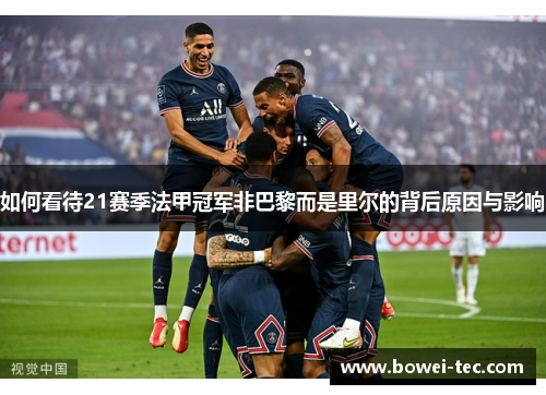 如何看待21赛季法甲冠军非巴黎而是里尔的背后原因与影响