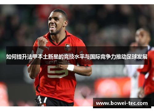 如何提升法甲本土新星的竞技水平与国际竞争力推动足球发展