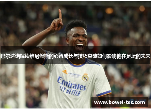 巴尔达诺解读维尼修斯的心智成长与技巧突破如何影响他在足坛的未来